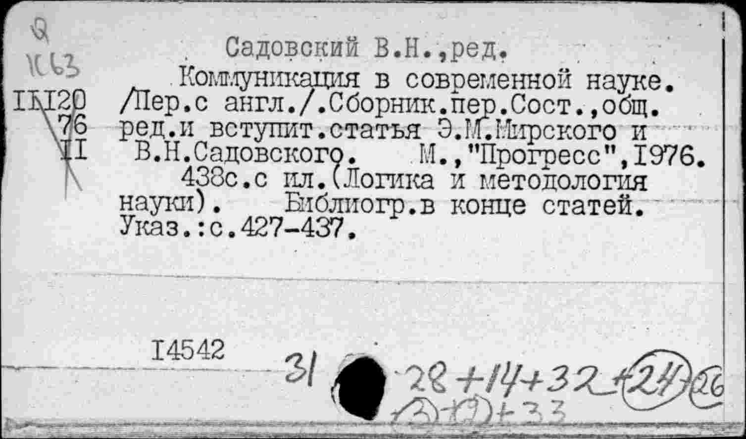 ﻿VI7	Садовский В.Н.,ред.
Комг.^уникадия в современной науке. IM20 /Пер.с англ./.Сборник.пер.Сост.,общ.
\76 ред.и вступит.статья Э. 1л. Мирского и
В.II.Садовского. М. »’’Прогресс”, 1976.
438с.с ил.(Логика и методология науки). Епблиогр.в конце статей. Указ.:с.427-437.
14542